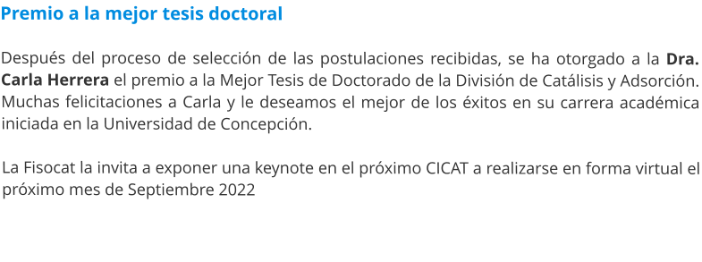 Premio a la mejor tesis doctoral  Después del proceso de selección de las postulaciones recibidas, se ha otorgado a la Dra. Carla Herrera el premio a la Mejor Tesis de Doctorado de la División de Catálisis y Adsorción. Muchas felicitaciones a Carla y le deseamos el mejor de los éxitos en su carrera académica iniciada en la Universidad de Concepción.  La Fisocat la invita a exponer una keynote en el próximo CICAT a realizarse en forma virtual el próximo mes de Septiembre 2022