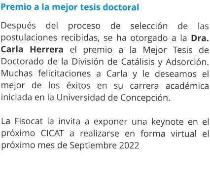 Premio a la mejor tesis doctoral  Después del proceso de selección de las postulaciones recibidas, se ha otorgado a la Dra. Carla Herrera el premio a la Mejor Tesis de Doctorado de la División de Catálisis y Adsorción. Muchas felicitaciones a Carla y le deseamos el mejor de los éxitos en su carrera académica iniciada en la Universidad de Concepción.  La Fisocat la invita a exponer una keynote en el próximo CICAT a realizarse en forma virtual el próximo mes de Septiembre 2022