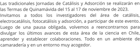 Las tradicionales Jornadas de Catálisis y Adsorción se realizarán en las Termas de Quinamávida del 15 al 17 de noviembre de 2023.  Invitamos a todos los investigadores del área de catálisis, electrocatálisis, fotocatálisis y adsorción, a participar de este evento. Luego de una pausa obligada, volvemos a reencontrarnos para divulgar los últimos avances de esta área de la ciencia en Chile, aprender y establecer colaboraciones. Todo en un ambiente de camaradería y en un entorno muy acogedor.